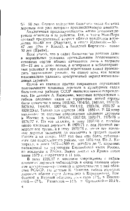 Одной из главных причин сокращения нормальной долговечности плодовых деревьев в культурных садах большинства районов СССР являются зимние повреждения. По данным А. Кизюрина, массовые повреждения и гибель плодовых садов на территории нашей страны были отмечены в зимы 1841/42, 1854/55, 1861/62, 1874/75, 1879/80, 1890/91, 1907/08, 1911/12, 1923/24, 1926/27 и 1928/29 гг. Только для периода 1866—1880 гг. Р. Шредер указывает на сильные повреждения плодовых деревьев в Москве в зимы 1866/67, 1867/68, 1870/71, 1875/76 и 1876/77 г. По его записям, в зиму 1867/68 г. погибло много плодовых деревьев. В 1870/71 г. под Москвой вымерзли все груши, а в зиму 1875/76 г, почти все плодовые деревья вымерзли до основания в средней полосе России и на севере. 1877 год был еще более губительным для подмосковного района, чем 1876 год. По А. Ки-зюрину, в зимы 1877—1880 гг. погибло до 3/4 плодовых насаждений на территории Европейской части России, не исключая и Крыма. Вывоз плодов из Крыма после зимы 1879 г. сократился в 11 раз.