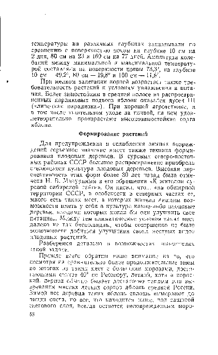 Для предупреждения и ослабления зимних повреждений серьезное значение имеет также техника формирования плодовых деревьев. В суровых северо-восточных районах СССР большое распространение приобрела стелющаяся культура плодовых деревьев. Высокая перспективность этих форм более 30 лет назад была отмечена И. В. Мичуриным в его обращении «К жителям суровой сибирской тайги». Он писал, что... «на обширной территории СССР, в особености в северных частях ее, много есть таких мест, в которых жители лишены возможности иметь у себя в культуре какие-либо плодовые деревья, плодами которых могли бы они улучшить свое питание... Между тем климатические условия таких мест далеко не так беспощадны, чтобы совершенно не было возможности добиться улучшения своих местных видов плодовых растений.