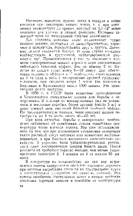 Для создания дымовых завес применяются также готовые шашки, состоящие из дымообразователя, горючего и окислителя, перемешанных друг с другом. Дымовые завесы создаются быстро. В этом случае отпадает необходимость в трудоемкой, заблаговременной раскладке куч. Применявшиеся у нас до последнего времени маскировочные шашки дороги и дают относительно небольшой тепловой эффект. Вес их обычно 2 кг. Каждая из шашек горит всего 5—10 минут. Для обеспечения теплового эффекта в Г необходимо израсходовать на 1 га сада в ночь с заморозками средней продолжительности, при скорости ветра 1 м/сек (по подсчетам Берлянда и Красичкова) около 1500 шашек. Это практически редко доступно.