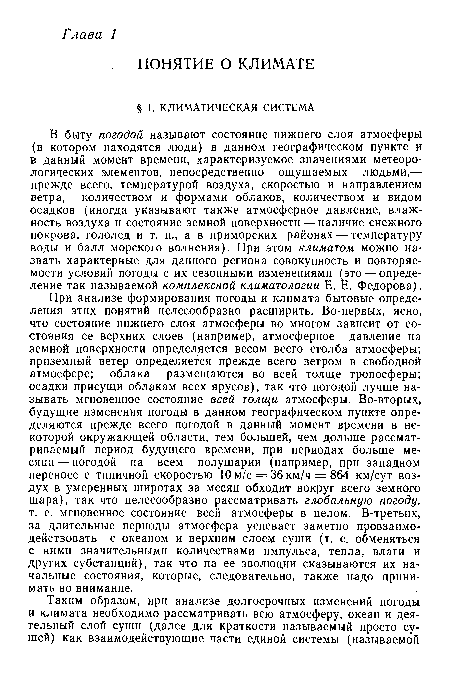 В быту погодой называют состояние нижнего слоя атмосферы (в котором находятся люди) в данном географическом пункте и в данный момент времени, характеризуемое значениями метеорологических элементов, непосредственно ощущаемых людьми,— прежде всего, температурой воздуха, скоростью и направлением ветра, количеством и формами облаков, количеством и видом осадков (иногда указывают также атмосферное давление, влажность воздуха и состояние земной поверхности — наличие снежного покрова, гололед и т. п., а в приморских районах — температуру воды и балл морского волнения). При этом климатом можно назвать характерные для данного региона совокупность и повторяемости условий погоды с их сезонными изменениями (это — определение так называемой комплексной климатологии Е. Е. Федорова).