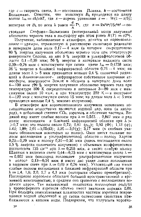 Излучение, наблюдаемое в атмосфере, делится на коротковолновое— прямую, отраженную и рассеянную солнечную радиацию в интервале длин волн 0,17 — 4 мкм (в котором сосредоточено 99 % энергии излучения абсолютно черного тела при температуре поверхности Солнца, из них 8 % энергии в ультрафиолетовой области 0,1—0,39 мкм; 56 % энергии в интервале видимого света 0,39—0,76 мкм с максимумом при синем цвете Хш = 0,4738 мкм; 36 % энергии в ближней инфракрасной области 0,76 — 4 мкм; на длины волн X > 5 мкм приходится меньше 0,4 % солнечной радиации) и длинноволновое — инфракрасное собственное излучение атмосферы, поверхности Земли и облаков в интервале длин волн 4—100 мкм (99 % энергии излучения абсолютно черного тела при температуре 300 К сосредоточено в интервале 3—80 мкм с максимумом около 10 мкм, а при температуре 200 К — в интервале 4—120 мкм с максимумом около 15 мкм; на длины волн. X < 5 мкм приходится меньше 0,4 % земного излучения).