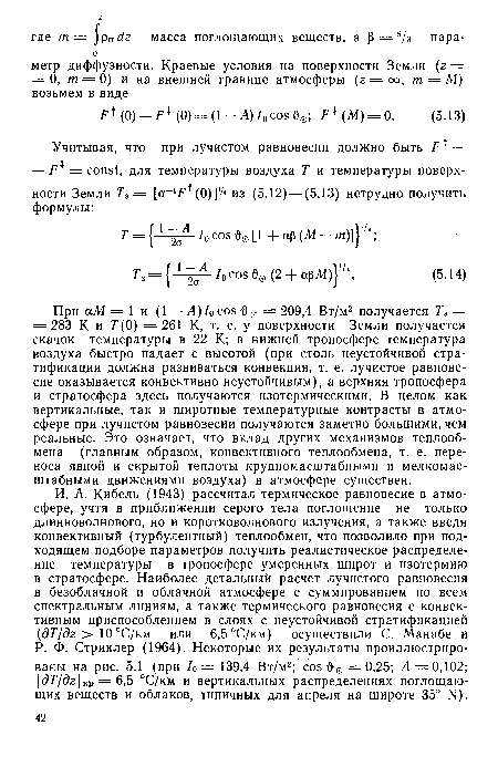 При осМ = 1 и (1—Л)/0 cos О 0 =209,4 Вт/м2 получается Та = = 283 К и Г(0) =261 К, т. е. у поверхности Земли получается скачок температуры в 22 К; в нижней тропосфере температура воздуха быстро падает с высотой (при столь неустойчивой стратификации должна развиваться конвекция, т. е. лучистое равновесие оказывается конвективно неустойчивым), а верхняя тропосфера и стратосфера здесь получаются изотермическими. В целом как вертикальные, так и широтные температурные контрасты в атмосфере при лучистом равновесии получаются заметно большими, чем реальные. Это означает, что вклад других механизмов теплообмена (главным образом, конвективного теплообмена, т. е. переноса явной и скрытой теплоты крупномасштабными и мелкомасштабными движениями воздуха) в атмосфере существен.