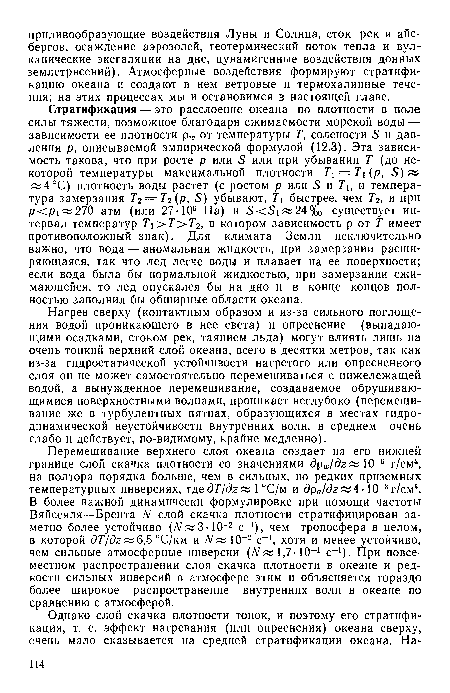 Стратификация — это расслоение океана по плотности в поле силы тяжести, возможное благодаря сжимаемости морской воды — зависимости ее плотности от температуры 7 солености 5 и давления р, описываемой эмпирической формулой (12.3). Эта зависимость такова, что при росте р или 5 или при убывании Т (до некоторой температуры максимальной плотности Т = Т (ру Б) ж «4°С) плотность воды растет (с ростом р или 5 и Т , и температура замерзания 7,2=7,2(р, 5) убывают, Т быстрее, чем 72, и при р<р 1 270 атм (или 27• 106 Па) и 5<51«24%0 существует интервал температур Т >Т>Т2, в котором зависимость р от Т имеет противоположный знак). Для климата Земли исключительно важно, что вода — аномальная жидкость, при замерзании расширяющаяся, так что лед легче воды и плавает на ее поверхности; если вода была бы нормальной жидкостью, при замерзании сжимающейся, то лед опускался бы на дно и в конце концов полностью заполнил бы обширные области океана.