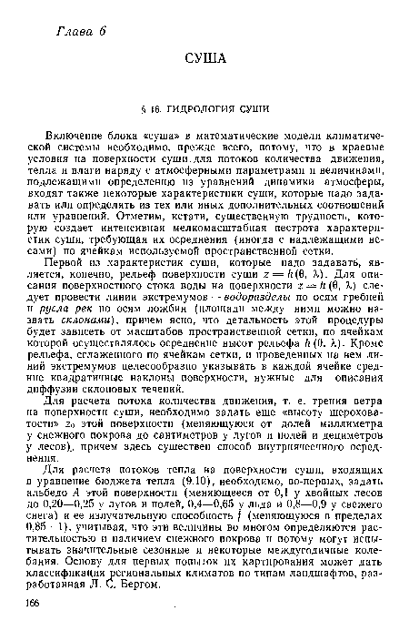 Включение блока «суша» в математические модели климатической системы необходимо, прежде всего, потому, что в краевые условия на поверхности суши, для потоков количества движения, тепла и влаги наряду с атмосферными параметрами и величинами, подлежащими определению из уравнений динамики атмосферы, входят также некоторые характеристики суши, которые надо задавать или определять из тех или иных дополнительных соотношений или уравнений. Отметим, кстати, существенную трудность, которую создает интенсивная мелкомасштабная пестрота характеристик суши, требующая их осреднения (иногда с надлежащими весами) по ячейкам используемой пространственной сетки.