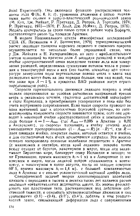 Скорости горизонтального движения ледяного покрова в этой модели определяются из условия равновесия напряжений трения ветра и океанского течения, градиента динамической топографии и силы Кориолиса, в пренебрежении ускорениями и пока еще без учета внутреннего сопротивления. Если такие скорости приводят за один временной шаг к пересечению береговой границы, то соответствующая компонента скорости заменяется нулем; если они приводят в некоторой ячейке пространственной сетки к компактности льда больше п = 1—Лмин (где Амин = 0,005 в Арктике и 0,02 в Антарктике), то скорости втекающих в ячейку течений льда уменьшаются пропорционально (1—Амин — R) (п — /?)-1, где R — доля площади ячейки, покрытая льдом, который остается в ячейке, и для согласования всех ячеек применяются итерации. Эта модель неплохо воспроизвела сезонные колебания ледовитости в Арктике (с минимумом в сентябре, когда край ледяного покрова почти всюду отходит от берегов, максимумом в марте, когда лед захватывает Берингово море, блокирует север Исландии и заходит за юг Гренландии, причем максимум /г, — 4 м) ив Антарктике (с минимумом в марте, когда ледяной покров прижимается к континенту, и максимумом в конце августа, когда он заходит севернее 60° S, причем максимум h¿ =1,4 м), с большей компактностью льда в Арктике и с вполне реалистической картиной дрейфа льда.