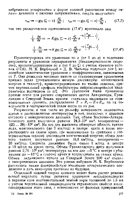 Проинтегрировав эти уравнения по г (от 0 до г) и подставив результаты в уравнение неразрывности (бездивергентности скорости), проинтегрированное по г (от 0 до.£) с учетом краевого условия (17.6), М. Я. Вербицкий и Д. В. Чаликов получили для £ нелинейное эллиптическое уравнение с коэффициентами, зависящими от Т. Оно решалось численно вместе со стационарным уравнением притока тепла (учитывавшим вязкую диссипацию кинетической энергии в теплоту), проинтегрированным по толще ледника, причем вертикальный профиль температуры аппроксимировался квадратичным полиномом от г/£. Эти уравнения были применены прежде всего для расчета современных щитов Антарктиды, Гренландии и Северной Земли, причем считались заданными их горизонтальными границы, распределения Т и Р8 — Е + Е по их поверхности и геотермический поток тепла на их дне.