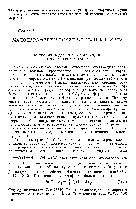 Части климатической системы атмосфера—океан—суша обладают значительной пространственной неоднородностью, вертикальной и горизонтальной, которая к тому же меняется со временем (например, по сезонам). Их описание при помощи небольшого количества параметров (таких, например, как средняя тем-пература воздуха у поверхности Земли, средняя температура морской воды в ВПС, среднее атмосферное давление на поверхности Земли, среднее содержание влаги и СОг в атмосфере, средний балл облачности на Земле и т. п.) было бы крайне неполным. Поэтому малопараметрические модели климата (иногда называемые также моделями с сосредоточенными параметрами) и одномерные модели, описывающие только вертикальную или только широтную неоднородность климатической системы, ее полной структуре неадекватны, и их количественные результаты принимать слишком всерьез, вообще говоря, не следует. Но такие модели иногда можно использовать для качественного выяснения возможной роли тех или иных климатических факторов и обратных связей. Наиболее известным из таких моделей мы посвящаем настоящую и следующую главы.