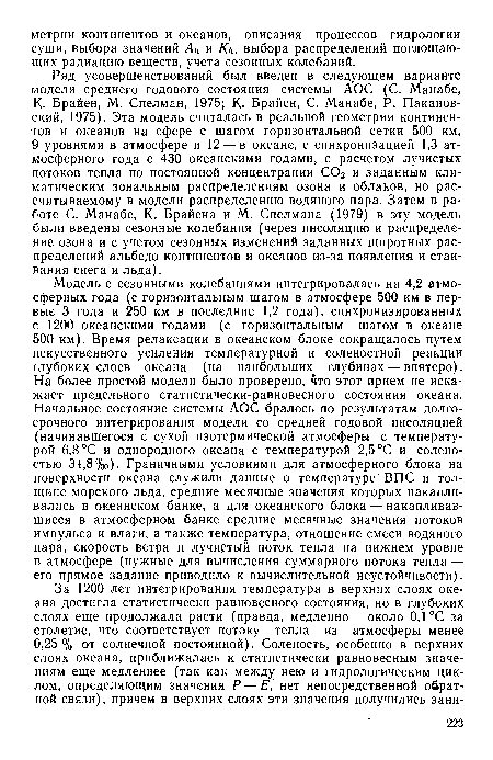 Модель с сезонными колебаниями интегрировалась на 4,2 атмосферных года (с горизонтальным шагом в атмосфере 500 км в первые 3 года и 250 км в последние 1,2 года), синхронизированных с 1200 океанскими годами (с горизонтальным шагом в океане 500 км). Время релаксации в океанском блоке сокращалось путем искусственного усиления температурной и соленостной реакции глубоких слоев океана (на наибольших глубинах — впятеро). На более простой модели было проверено, что этот прием не искажает предельного статистически-равновесного состояния океана. Начальное состояние системы АОС бралось по результатам долгосрочного интегрирования модели со средней годовой инсоляцией (начинавшегося с сухой изотермической атмосферы с температурой 6,8 °С и однородного океана с температурой 2,5 °С и соленостью 34,8%о). Граничными условиями для атмосферного блока на поверхности океана служили данные о температуре ВПС и толщине морского льда, средние месячные значения которых накапливались в океанском банке, а для океанского блока — накапливавшиеся в атмосферном банке средние месячные значения потоков импульса и влаги, а также температура, отношение смеси водяного пара, скорость ветра и лучистый поток тепла на нижнем уровне в атмосфере (нужные для вычисления суммарного потока тепла — его прямое задание приводило к вычислительной неустойчивости).