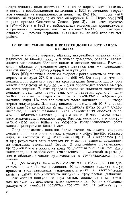 Предпринимались попытки более точно вычислить скорость конденсационного роста капель в условиях пересыщения водяного пара, в частности И. П. Мазиным [ПО], В. И. Смирновым [171] и др.; результаты этих расчетов не изменили вывода, сделанного на основании вычислений Беста. В дальнейшем привлекались представления о влиянии на конденсационный рост размеров ядер конденсации, в особенности «гигантских», и пульсаций пересыщения в облаках, а также представление о коагуляционном росте капель.