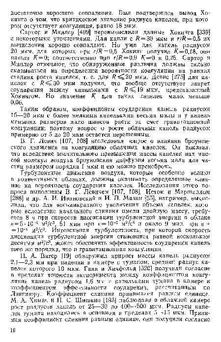 Сартор и Миллер [499] перевычислили данные Хокинга [339] с некоторыми уточнениями. Для капли с = 30 мкм и г//?=0,5 их вычисления хорошо совпадают. Но уже для капель радиусом 20 мкм, для которых при г/Я = 0,5 Хокинг получил /С=0,18, они нашли К=0] соответственно при г/Я = 0,9 К=0 и 0,25. Сартор и Миллер отмечают, что обнаруженные различия должны сильно сказываться на определении вероятности коагуляции на ранних стадиях роста капелек, т. е. для /? 20 мкм. Девис [275] для капелек с /? 30 мкм получил, что вообще отсутствует запрет соударения между капельками с /? 19 мкм, предсказанный Хокингом. Но значение К для таких капелек мало, меньше 0,06.