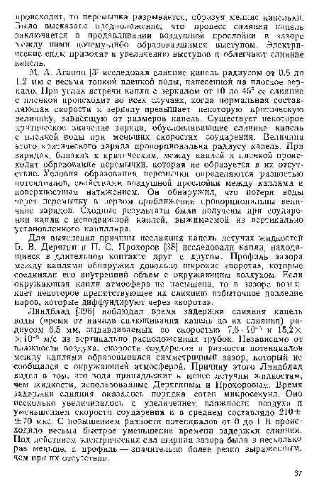 Линдблад [396] наблюдал время задержки слияния капель воды (время от начала сплющивания капель до их слияния) радиусом 6,5 мм, выдавливаемых со скоростью 7,6 • 10 5 и 15,2х Х10 5 м/с из вертикально расположенных трубок. Независимо от влажности воздуха, скорости соударения и разности потенциалов между каплями образовывался симметричный зазор, который не сообщался с окружающей атмосферой. Причину этого Линдблад видел в том, что вода принадлежит к менее летучим жидкостям, чем жидкости, использованные Дерягиным и Прохоровым. Время задержки слияния оказалось порядка сотен микросекунд. Оно несколько увеличивалось с увеличением влажности воздуха и уменьшением скорости соударения и в среднем составляло 210 ± ±70 мкс. С повышением разности потенциалов от 0 до 1 В происходило весьма быстрое уменьшение времени задержки слияния. Под действием электрических сил ширина зазора была в несколько раз меньше, а профиль — значительно более резко выраженным, чем при их отсутствии.