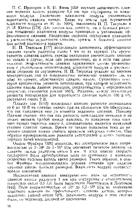 Н. П. Тверская [177] исследовала зависимость эффективности слияния капель радиусом около 1 мм от их зарядов. На эффективность слияния капель заряды оказывают значительное влияние не только в случае, если они разноименные, но и если они одноименные. Эффективность слияния заряженных капель увеличивается с увеличением относительной влажности воздуха и уменьшением скорости их соударения. Н. П. Тверская указала на влияние электрических сил на поверхностное натяжение жидкости как на одну из причин, облегчающих слияние капель. Существует некоторая критическая разность потенциалов, при которой вероятность слияния капель данных размеров, соударяющихся с определенной скоростью, становится равной 100%- Различие между значениями разности потенциалов для вероятности слияния капель 100 и 0% составляет около 2 В.