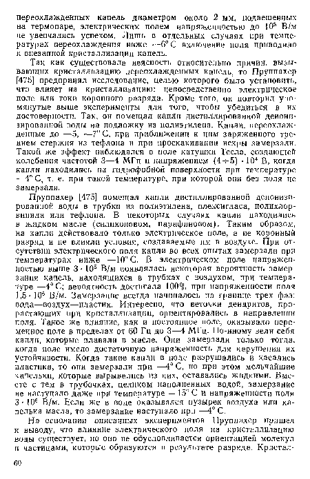 Так как существовала неясность относительно причин, вызывающих кристаллизацию переохлажденных капель, то Пруппахер [475] предпринял исследование, целью которого было установить, что влияет на кристаллизацию: непосредственно электрическое поле или токи коронного разряда. Кроме того, он повторил упомянутые выше эксперименты для того, чтобы убедиться в их достоверности. Так, он помещал капли дистиллированной деионизированной воды на подложку из полиэтилена. Капли, переохлажденные до —5, —7° С, при приближении к ним заряженного трением стержня из тефлона и при проскакивании искры замерзали. Такой же эффект наблюдался в поле катушки Тесла, создающей колебания частотой 3—4 МГц и напряжением (4ч-5) • 104 В, когда капли находились на гидрофобной поверхности при температуре —4° С, т. е. при такой температуре, при которой они без поля не замерзали.