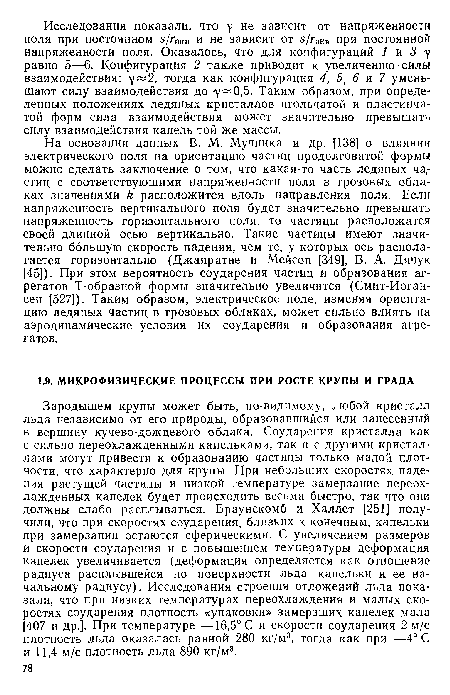Зародышем крупы может быть, по-видимому, любой кристалл льда независимо от его природы, образовавшийся или занесенный в вершину кучево-дождевого облака. Соударения кристалла как с сильно переохлажденными капельками, так и с другими кристаллами могут привести к образованию частицы только малой плотности, что характерно для крупы. При небольших скоростях падения растущей частицы и низкой температуре замерзание переохлажденных капелек будет происходить весьма быстро, так что они должны слабо расплываться. Браунскомб и Халлет [251] получили, что при скоростях соударения, близких к конечным, капельки при замерзании остаются сферическими. С увеличением размеров и скорости соударения и с повышением температуры деформация капелек увеличивается (деформация определяется как отношение радиуса расплывшейся по поверхности льда капельки к ее начальному радиусу). Исследования строения отложений льда показали, что при низких температурах переохлаждения и малых скоростях соударения плотность «упаковки» замерзших капелек мала [407 и др.]. При температуре —16,5° С и скорости соударения 2 м/с плотность льда оказалась равной 280 кг/м3, тогда как при —4° С и 11,4 м/с плотность льда 890 кг/м3.