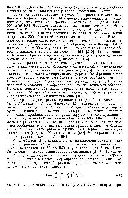 Плотность градин зависит от условий их роста и может изменяться в широких пределах. Измерения, выполненные в Канаде, показали, что плотность градин находится в пределах 500— 900 кг/м3 [48]. Наиболее полные данные о плотности градин были получены Виттори и Капориаччо [555, 556] в Италии. Они получили, что градины имеют плотность, которая в основном лежит в пределах 800—910 кг/м3 независимо от их размеров. Высокая плотность градин часто обусловливается тем, что они состоят из губчатого льда, насыщенного водой. Наблюдения в Кении и США показали, что в 90% случаев в градинах содержится меньше 4% воды в жидком виде с максимумом 11—16% [310]. По измерениям в Восточной Грузии, содержание жидкой воды в градинах может быть весьма большим — до 46% по объему [114].