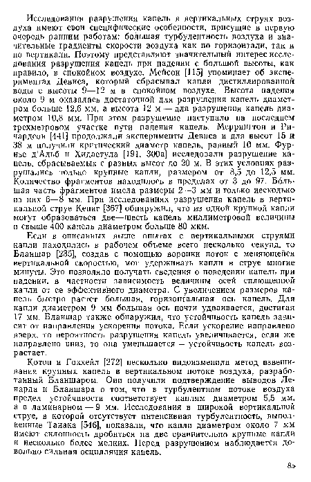 Если в описанных выше опытах с вертикальными струями капли находились в рабочем объеме всего несколько секунд, то Бланшар [235], создав с помощью воронки поток с меняющейся вертикальной скоростью, мог удерживать капли в струе многие минуты. Это позволяло получать сведения о поведении капель при падении, в частности зависимость величины осей сплющенной капли от ее эффективного диаметра. С увеличением размеров капель быстро растет большая, горизонтальная ось капель. Для капли диаметром 9 мм большая ось почти удваивается, достигая 17 мм. Бланшар также обнаружил, что устойчивость капель зависит от направления ускорения потока. Если ускорение направлено вверх, то вероятность разрушения капель увеличивается, если же направлено вниз, то она уменьшается — устойчивость капель возрастает.