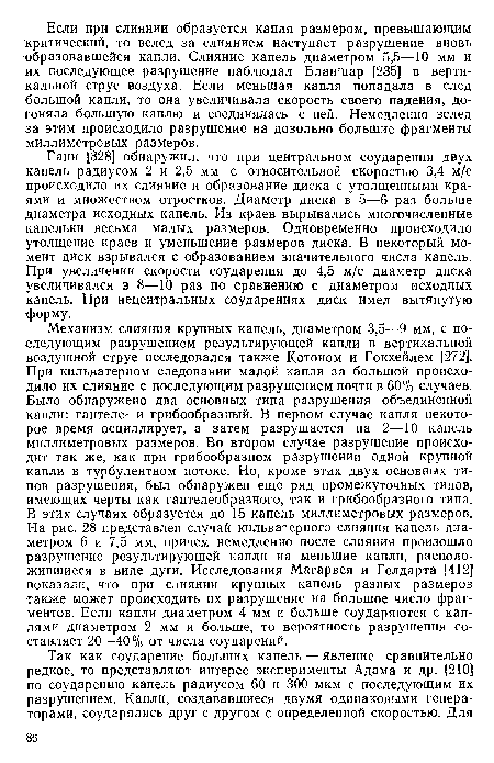 Ганн [328] обнаружил, что при центральном соударении двух капель радиусом 2 и 2,5 мм с относительной скоростью 3,4 м/с происходило их слияние и образование диска с утолщенными краями и множеством отростков. Диаметр диска в 5—6 раз больше диаметра исходных капель. Из краев вырывались многочисленные капельки весьма малых размеров. Одновременно происходило утолщение краев и уменьшение размеров диска. В некоторый момент дйск взрывался с образованием значительного числа капель. При увеличении скорости соударения до 4,5 м/с диаметр диска увеличивался в 8—10 раз по сравнению с диаметром исходных капель. При нецентральных соударениях диск имел вытянутую форму.
