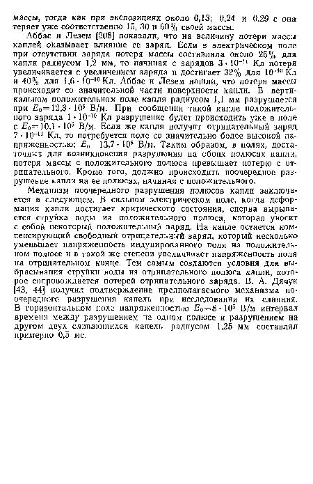 Механизм поочередного разрушения полюсов капли заключается в следующем. В сильном электрическом поле, когда деформация капли достигает критического состояния, сперва вырывается струйка воды из положительного полюса, которая уносит с собой некоторый положительный заряд. На капле остается компенсирующий свободный отрицательный заряд, который несколько-уменьшает напряженность индуцированного поля на положительном полюсе и в такой же степени увеличивает напряженность поля на отрицательном конце. Тем самым создаются условия для выбрасывания струйки воды из отрицательного полюса капли, которое сопровождается потерей отрицательного заряда. В. А. Дячук [43, 44] получил подтверждение предполагаемого механизма поочередного разрушения капель при исследовании их слияния. В горизонтальном поле напряженностью £0=8-105 В/м интервал времени между разрушением на одном полюсе и разрушением на другом двух сливающихся капель радиусом 1,25 мм составлял примерно 0,5 мс.