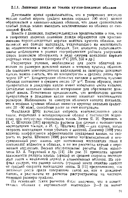 Рассмотрим условия, необходимые для роста облачной капельки до размеров дождевой капли в мощных кучевых облаках. На основании многочисленных наблюдений за спектром дождевых капель можно считать, что их концентрация в среднем равна примерно 103 м"3. Концентрация облачных капелек в мощных кучевых облаках составляет в среднем около 108 м-3. Таким образом, шанс превратиться в дождевую каплю имеет небольшое число капелек. Остальные капельки являются материалом для образования дождевой капли. Естественно предположить, что наибольшие шансы превратиться в дождевые капли имеют капельки максимальных размеров. Наблюдения за спектром облачных капелек показали, что в мощных кучевых облаках имеются крупные капельки (радиусом 20—30 мкм), способные расти за счет коагуляции.