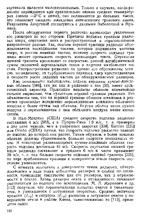 В Нью-Мексико (США) средняя скорость подъема радиоэхо составляет 4 м/с [583], а в Пуэрто-Рико 1,9 м/с, т. е. примерно в два раза меньше, чем в умеренных широтах [334]. Баттан [225] для Огайо (США) нашел, что скорость подъема радиоэхо зависит от высоты, до которой она растет. Таким образом, в более мощных облаках должны существовать большие скорости восходящих токов. В некоторых развивающихся кучево-дождевых облаках скорость подъема достигала 15 м/с. Скорость опускания нижней границы радиоэхо составляет в среднем 6 м/с и часто превышает 20 м/с, т. е. она больше скорости подъема верхней границы [225]; по мере приближения границы к поверхности земли скорость опускания уменьшается.