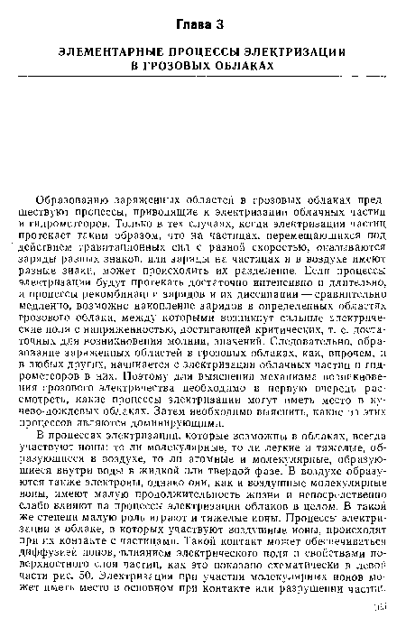 Образованию заряженных областей в грозовых облаках предшествуют процессы, приводящие к электризации облачных частиц и гидрометеоров. Только в тех случаях, когда электризация частиц протекает таким образом, что на частицах, перемещающихся под действием гравитационных сил с разной скоростью, оказываются заряды разных знаков, или заряды на частицах и в воздухе имеют разные знаки, может происходить их разделение. Если процессы электризации будут протекать достаточно интенсивно и длительно, а процессы рекомбинации зарядов и их диссипации — сравнительно медленно, возможно накопление зарядов в определенных областях грозового облака, между которыми возникнут сильные электрические поля с напряженностью, достигающей критических, т. е. достаточных для возникновения молнии, значений. Следовательно, образование заряженных областей в грозовых облаках, как, впрочем, и в любых других, начинается с электризации облачных частиц и гидрометеоров в них. Поэтому для выяснения механизма возникновения грозового электричества необходимо в первую очередь рассмотреть, какие процессы электризации могут иметь место в ку-чево-дождевых облаках. Затем необходимо выяснить, какие из этих процессов являются доминирующими.