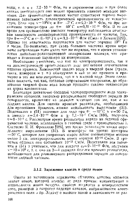 Благодаря достаточно большой электропроводности льда электрические процессы, например распределение свободных зарядов по поверхности, протекают на ледяных частицах так же, как и на жидких каплях. Для оценки времени релаксации, необходимого для протекания процесса, можно использовать выражение (51). Подставляя в (51) значения для льда при 0 = —10° С и v = 50 Гц, а именно е = 2,4 10-10 Ф/м и х= 1Д См/м [180], получаем 10 3 с. Рассмотрим время релаксации заряда на ледяной сферической частице, находящейся в газовой среде с проводимостью к. Согласно Я. И. Френкелю [186], это время релаксации также определяется выражением (51). В атмосфере на уровне изотермы —10° С, который для умеренных широт летом соответствует высоте около 5 км, электропроводность имеет порядок 10 14 См/м. В грозовых облаках она составляет 10 “12 См/м. Подставляя эти значения в (51) и учитывая, что для воздуха б0 9- 10 12 Ф/м, получаем т=10- 103 с, т. е. оно на 2—4 порядка больше времени релаксации, необходимого для равномерного распределения зарядов до поверхности ледяной частицы.