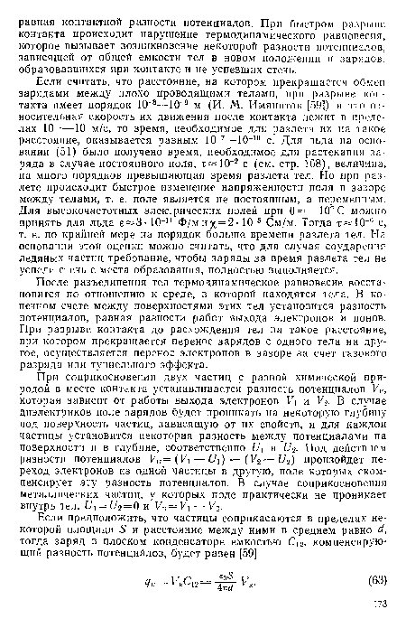 Если считать, что расстояние, на котором прекращается обмен зарядами между плохо проводящими телами, при разрыве контакта имеет порядок 10 8—10 9 м (И. М. Имянитов [59]) и что относительная скорость их движения после контакта лежит в пределах 10 —10 м/с, то время, необходимое для разлета их на такое расстояние, оказывается равным 10-7—10-10 с. Для льда на основании (51) было получено время, необходимое для растекания заряда в случае постоянного поля, т 10-2 с (см. стр. 168), величина, на много порядков превышающая время разлета тел. Но при разлете происходит быстрое изменение напряженности поля в зазоре между телами, т. е. поле является не постоянным, а переменным. Для высокочастотных электрических полей при 0 =—10° С можно принять для льда е=3 • 10-11 Ф/м и %=2 • 10-5 См/м. Тогда т 10 6 с, т. е. по крайней мере на порядок больше времени разлета тел. На основании этой оценки можно считать, что для случая соударения ледяных частиц требование, чтобы заряды за время разлета тел не успели стечь с места образования, полностью выполняется.