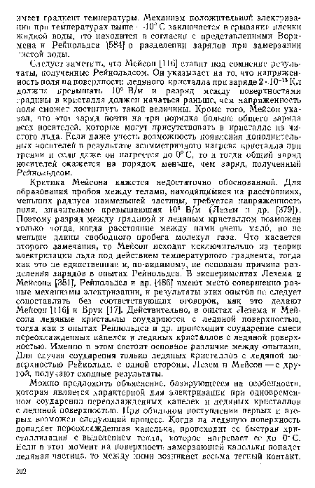 Критика Мейсона кажется недостаточно обоснованной. Для образования пробоя между телами, находящимися на расстояниях, меньших радиуса наименьшей частицы, требуется напряженность поля, значительно превышающая 106 В/м (Лезем и др. [379]). Поэтому разряд между градиной и ледяным кристаллом возможен только тогда, когда расстояние между ними очень мало, но не меньше длины свободного пробега молекул газа. Что касается второго замечания, то Мейсон исходит исключительно из теории электризации льда под действием температурного градиента, тогда как это не единственная и, по-видимому, не основная причина разделения зарядов в опытах Рейнольдса. В экспериментах Лезема и Мейсона [381], Рейнольдса и др. [486] имеют место совершенно разные механизмы электризации, и результаты этих опытов не следует сопоставлять без соответствующих оговорок, как это делают Мейсон [116] и Брук [17]. Действительно, в опытах Лезема и Мейсона ледяные кристаллы соударяются с ледяной поверхностью, тогда как в опытах Рейнольдса и др. происходит соударение смеси переохлажденных капелек и ледяных кристаллов с ледяной поверхностью. Именно в этом состоит основное различие между опытами. Для случая соударения только ледяных кристаллов с ледяной поверхностью Рейнольдс, с одной стороны, Лезем и Мейсон — с другой, получают сходные результаты.