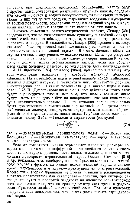 Пытаясь объяснить баллоэлектрический эффект, Ленард [391] предполагал, что на поверхности воды существует двойной электрический слой, одна из обкладок которого, а именно отрицательная, находится в воздухе. В дальнейшем Ленард [393] пришел к выводу, что двойной электрический слой полностью расположен в поверхностном слое воды толщиной порядка 10-2 мкм. Внешняя обкладка отрицательная, а внутренняя — положительная. Если при разрушении слоя происходит образование капелек размером меньше 10 2 мкм, то они должны иметь отрицательные заряды; если же образуются капли большего размера, то они должны быть нейтральными.