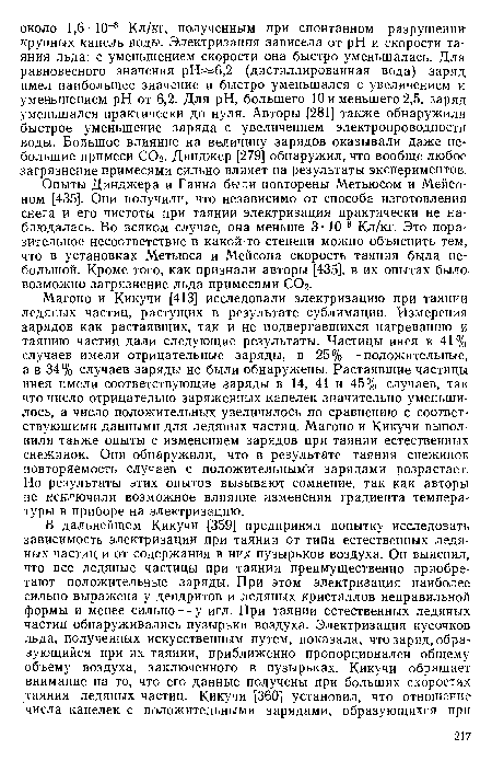 Магоно и Кикучи [413] исследовали электризацию при таянии ледяных частиц, растущих в результате сублимации. Измерения зарядов как растаявших, так и не подвергавшихся нагреванию и таянию частиц дали следующие результаты. Частицы инея в 41% случаев имели отрицательные заряды, в 25%—положительные, а в 34% случаев заряды не были обнаружены. Растаявшие частицы инея имели соответствующие заряды в 14, 41 и 45% случаев, так что число отрицательно заряженных капелек значительно уменьшилось, а число положительных увеличилось по сравнению с соответствующими данными для ледяных частиц. Магоно и Кикучи выполнили также опыты с изменением зарядов при таянии естественных снежинок. Они обнаружили, что в результате таяния снежинок повторяемость случаев с положительными зарядами возрастает. Но результаты этих опытов вызывают сомнение, так как авторы не исключили возможное влияние изменения градиента температуры в приборе на электризацию.