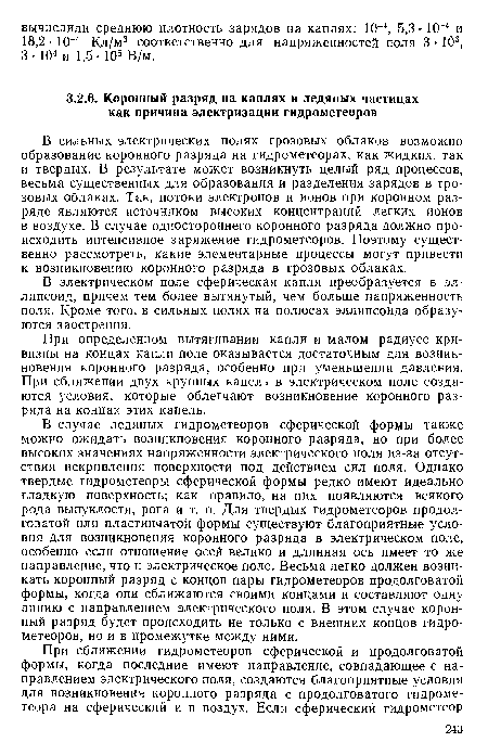 В случае ледяных гидрометеоров сферической формы также можно ожидать возникновения коронного разряда, но при более высоких значениях напряженности электрического поля из-за отсутствия искривления поверхности под действием сил поля. Однако твердые гидрометеоры сферической формы редко имеют идеально гладкую поверхность; как правило, на них появляются всякого рода выпуклости, рога и т. п. Для твердых гидрометеоров продолговатой или пластинчатой формы существуют благоприятные условия для возникновения коронного разряда в электрическом поле, особенно если отношение осей велико и длинная ось имеет то же направление, что и электрическое поле. Весьма легко должен возникать коронный разряд с концов пары гидрометеоров продолговатой формы, когда они сближаются своими концами и составляют одну линию с направлением электрического поля. В этом случае коронный разряд будет происходить не только с внешних концов гидрометеоров, но и в промежутке между ними.