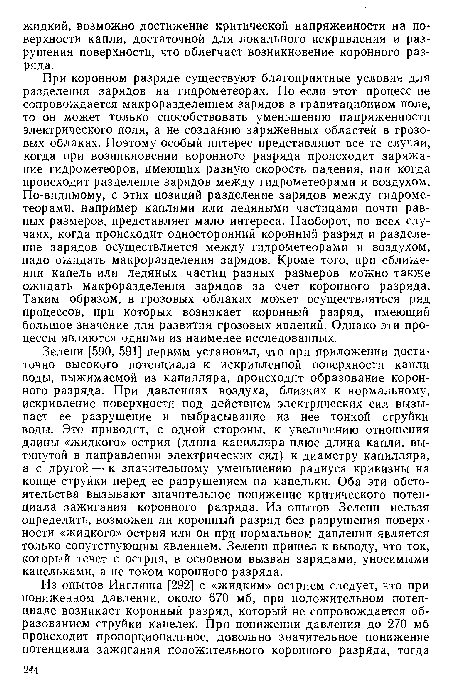 При коронном разряде существуют благоприятные условия для разделения зарядов на гидрометеорах. Но если этот процесс не сопровождается макроразделением зарядов в гравитационном поле, то он может только способствовать уменьшению напряженности электрического поля, а не созданию заряженных областей в грозовых облаках. Поэтому особый интерес представляют все те случаи, когда при возникновении коронного разряда происходит заряжание гидрометеоров, имеющих разную скорость падения, или когда происходит разделение зарядов между гидрометеорами и воздухом. По-видимому, с этих позиций разделение зарядов между гидрометеорами, например каплями или ледяными частицами почти равных размеров, представляет мало интереса. Наоборот, во всех случаях, когда происходит односторонний коронный разряд и разделение зарядов осуществляется между гидрометеорами и воздухом, надо ожидать макроразделения зарядов. Кроме того, при сближении капель или ледяных частиц разных размеров можно также ожидать макроразделения зарядов за счет коронного разряда. Таким образом, в грозовых облаках может осуществляться ряд процессов, при которых возникает коронный разряд, имеющий большое значение для развития грозовых явлений. Однако эти процессы являются одними из наименее исследованных.