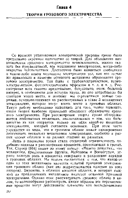 Со времени установления электрической природы грозы было предложено огромное количество ее теорий. Для объяснения возникновения грозового электричества использовались, можно сказать без преувеличений, все механизмы электризации, когда-либо открытые человечеством. Достаточно было появиться сообщению о каком-либо новом механизме электризации тел, как его тотчас же привлекали в качестве основного механизма образования грозового электричества. Так было с трибоэлектричеством, термоэлектричеством, фотоэлектрическим эффектом и т. д. и т. д. Рассмотрение всех гипотез представляет, безусловно, очень большой интерес, в особенности для истории науки, но оно потребовало бы слишком много места, и поэтому мы ограничимся только теориями, основывающимися на рассмотренных в главе 3 механизмах электризации, которые могут иметь место в грозовых облаках. Такую работу необходимо выполнить для того, чтобы выяснить, какая теория наиболее правильно описывает образование грозового электричества. При рассмотрении теории грозы обнаруживается любопытная тенденция, заключающаяся в том, что большинство из них опирается только на один какой-то механизм электризации, который считается основным. При этом часто упускается из вида, что в грозовом облаке может одновременно действовать несколько механизмов электризации, особенно в разных частях облаков и на разных стадиях их развития.