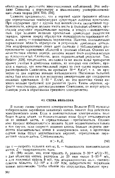 Симпсон предположил, что в верхней части грозового облака при отрицательных температурах существуют ледяные кристаллы. При соударении друг с другом под воздействием интенсивной турбулентности, которая должна иметь место в грозовых облаках, кристаллы получают отрицательные заряды, а воздух — положительный. При падении ледяных кристаллов происходит разделение зарядов, причем вверху образуется положительно заряженная область, а внизу — отрицательно заряженная. Нижняя, положительно заряженная область образуется в результате дробления капель. Эта модифицированная схема дает согласие с наблюдаемым распределением заряженных областей в грозовых облаках. Однако количественная оценка заряда, которая может быть получена исходя из представлений Симпсона, дала отрицательный результат. Так, Мейсон [428], предполагая, что одна и та же масса воды трехкратно примет участие в дроблении капель, из которых она состоит, пришел к выводу, что максимальный заряд за счет схемы заряжения, рассмотренной Симпсоном, не превысит 10-4 Кл/м3, т. е. он примерно на два порядка меньше наблюдаемого. Несколько больший заряд был получен им для механизма электризации при соударении снежных кристаллов: 5 10—4 Кл/м3, но эта величина также намного меньше требуемой для развития грозы. Таким образом, эффекты электризации, рассматриваемые Симпсоном, не могут играть главную роль в образовании грозового электричества.