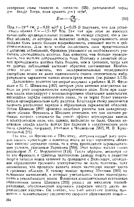 При г = 10-5 см, £ = 9,81 м/с2 и ==0,25 В получаем, что для устойчивого облака —1,5 - 105 В/м. Так как при этом не вносятся какие-либо предварительные условия, то отсюда следует, что в любых облаках, из которых не выпадает дождь, напряженность поля должна быть много больше напряженности, имеющей место в действительности. Для того чтобы согласовать свои представления с данными наблюдений, Френкель указывает на необходимость учитывать проводимость воздуха. Как известно, чем больше проводимость, тем меньше напряженность поля. Поэтому в слоистых облаках проводимость должна быть больше, чем в грозовых, тогда как из данных наблюдений вытекает обратное соотношение. Необходимо также отметить, что экспериментальные исследования адсорбции ионов не дают однозначного ответа относительно избирательного заряжения капель воды в среде ионов (см. раздел 3.1.2).