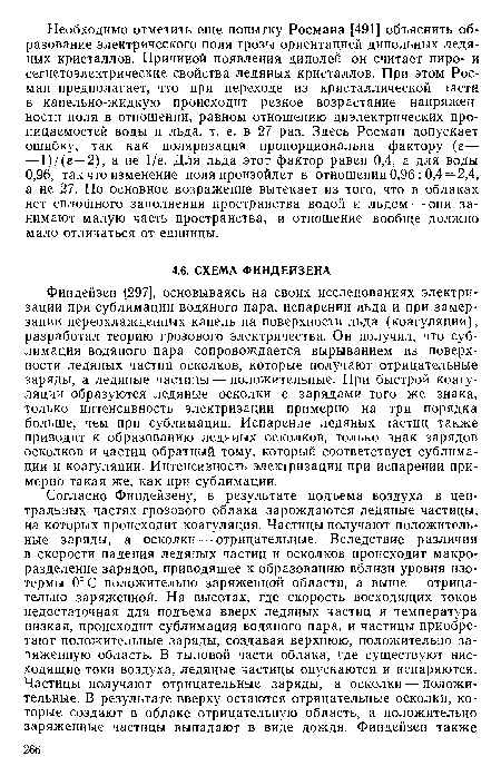 Финдейзен [297], основываясь на своих исследованиях электризации при сублимации водяного пара, испарении льда и при замерзании переохлажденных капель на поверхности льда (коагуляции), разработал теорию грозового электричества. Он получил, что сублимация водяного пара сопровождается вырыванием из поверхности ледяных частиц осколков, которые получают отрицательные заряды, а ледяные частицы — положительные. При быстрой коагуляции образуются ледяные осколки с зарядами того же знака, только интенсивность электризации примерно на три порядка больше, чем при сублимации. Испарение ледяных частиц также приводит к образованию ледяных осколков, только знак зарядов осколков и частиц обратный тому, который соответствует сублимации и коагуляции. Интенсивность электризации при испарении примерно такая же, как при сублимации.