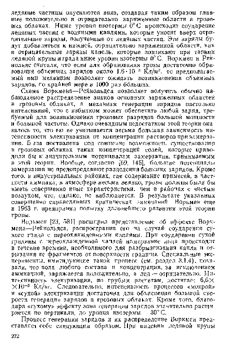 Схема Воркмена—Рейнольдса позволяет получить обычно наблюдаемое распределение знаков основных заряженных областей в грозовых облаках, а механизм генерации зарядов настолько интенсивный, что с избытком может обеспечить любой заряд, требуемый для возникновения грозовых разрядов большой мощности и большой частоты. Однако очевидным недостатком этой теории оказалось то, что ею не учитывается весьма большая зависимость интенсивности электризации от концентрации растворов при замерзании. Была поставлена под сомнение возможность существования в грозовых облаках таких концентраций солей, которые приводили бы к значительным потенциалам замерзания, принимаемым в этой теории. Вообще, согласно [69, 145], большие потенциалы замерзания не предопределяют разделения больших зарядов. Кроме того, в индустриальных районах, где содержание примесей, в частности аммиака, в атмосфере весьма велико, грозы должны были бы иметь совершенно иные характеристики, чем в районах с чистым воздухом, что, однако, не наблюдается. В результате указанных совершенно справедливых критических замечаний Воркмен еще в 1963 г. предпринял попытку дальнейшего развития этой теории грозы.