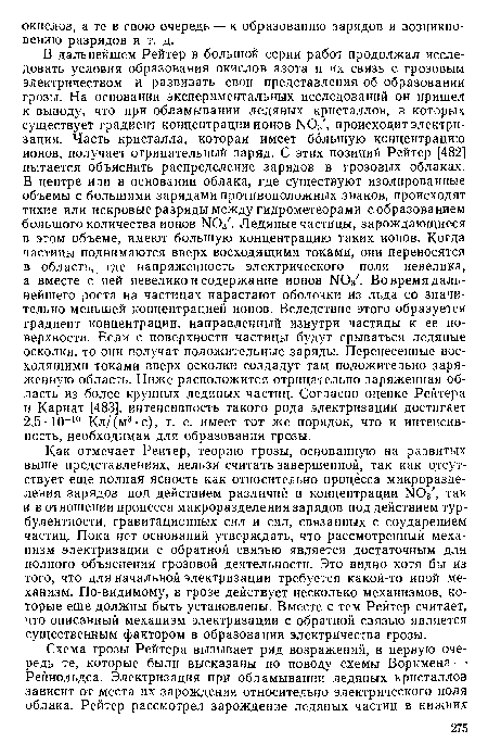 Как отмечает Рейтер, теорию грозы, основанную на развитых выше представлениях, нельзя считать завершенной, так как отсутствует еще полная ясность как относительно процесса микроразделения зарядов под действием различий в концентрации ЫОз , так и в отношении процесса макроразделения зарядов под действием турбулентности, гравитационных сил и сил, связанных с соударением частиц. Пока нет оснований утверждать, что рассмотренный механизм электризации с обратной связью является достаточным для полного объяснения грозовой деятельности. Это видно хотя бы из того, что для начальной электризации требуется какой-то иной механизм. По-видимому, в грозе действует несколько механизмов, которые еще должны быть установлены. Вместе с тем Рейтер считает, что описанный механизм электризации с обратной связью является существенным фактором в образовании электричества грозы.