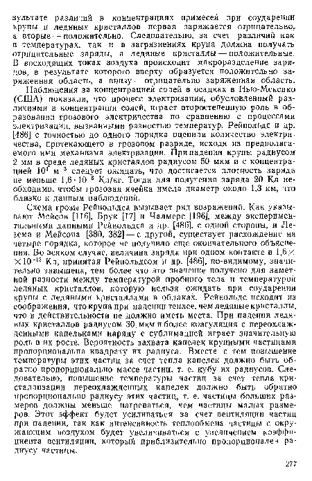 Схема грозы Рейнольдса вызывает ряд возражений. Как указывают Мейсон [116], Брук [17] и Чалмерс [196], между экспериментальными данными Рейнольдса и др. [486], с одной стороны, и Ле-зема и Мейсона [380, 382] — с другой, существует расхождение на четыре порядка, которое не получило еще окончательного объяснения. Во всяком случае, величина заряда при одном контакте в 1,6х X Ю 13 Кл, принятая Рейнольдсом и др. [486], по-видимому, значительно завышена, тем более что это значение получено для заметной разности между температурой пробного тела и температурой ледяных кристаллов, которую нельзя ожидать при соударении крупы с ледяными кристаллами в облаках. Рейнольдс исходит из соображения, что крупа при падении теплее, чем ледяные кристаллы, что в действительности не должно иметь места. При падении ледяных кристаллов радиусом 30 мкм и более коагуляция с переохлажденными капельками наряду с сублимацией играет значительную роль в их росте. Вероятность захвата капелек крупными частицами пропорциональна квадрату их радиуса. Вместе с тем повышение температуры этих частиц за счет тепла капелек должно быть обратно пропорционально массе частиц, т. е. кубу их радиусов. Следовательно, повышение температуры частиц за счет тепла кристаллизации переохлажденных капелек должно быть обратно пропорционально радиусу этих частиц, т. е. частицы больших размеров должны меньше нагреваться, чем частицы малых размеров. Этот эффект будет усиливаться за счет вентиляции частиц при падении, так как интенсивность теплообмена частицы с окружающим воздухом будет увеличиваться с увеличением коэффициента вентиляции, который приблизительно пропорционален радиусу частицы.