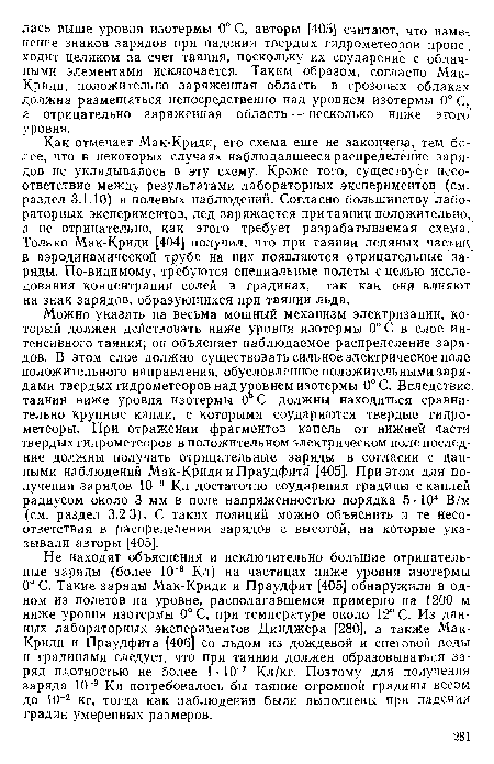 Можно указать на весьма мощный механизм электризации, который должен действовать ниже уровня изотермы 0° С в слое интенсивного таяния; он объясняет наблюдаемое распределение зарядов. В этом слое должно существовать сильное электрическое поле положительного направления, обусловленное положительными зарядами твердых гидрометеоров над уровнем изотермы 0°С. Вследствие, таяния ниже уровня изотермы 0°С должны находиться сравнительно крупные капли, с которыми соударяются твердые гидрометеоры. При отражении фрагментов капель от нижней части твердых гидрометеоров в положительном электрическом поле последние должны получать отрицательные заряды в согласии с данными наблюдений Мак-Криди и Праудфита [405]. При этом для получения зарядов 10 9 Кл достаточно соударения градины с каплей радиусом около 3 мм в поле напряженностью порядка 5 -104 В/м (см. раздел 3.2.3). С таких позиций можно объяснить и те несоответствия в распределении зарядов с высотой, на которые указывали авторы [405].