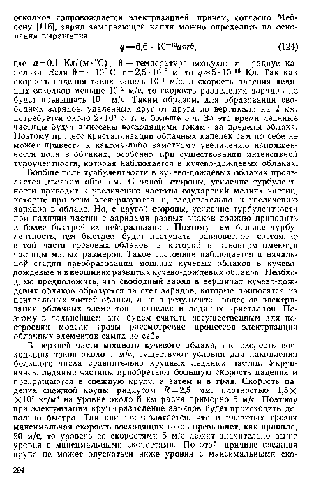 Вообще роль турбулентности в кучево-дождевых облаках проявляется двояким образом. С одной стороны, усиление турбулентности приводит к увеличению частоты соударений мелких частиц, которые при этом электризуются, и, следовательно, к увеличению зарядов в облаке. Но, с другой стороны, усиление турбулентности при наличии частиц с зарядами разных знаков должно приводить к более быстрой их нейтрализации. Поэтому чем больше турбулентность, тем быстрее будет наступать равновесное состояние в той части грозовых облаков, в которой в основном имеются частицы малых размеров. Такое состояние наблюдается в начальной стадии преобразования мощных кучевых облаков в кучеводождевые и в вершинах развитых кучево-дождевых облаков. Необходимо предположить, что свободный заряд в вершинах кучево-дождевых облаков образуется за счет зарядов, которые приносятся из центральных частей облака, а не в результате процессов электризации облачных элементов — капелек и ледяных кристаллов. Поэтому в дальнейшем мы будем считать несущественным для построения модели грозы рассмотрение процессов электризации облачных элементов самих по себе.