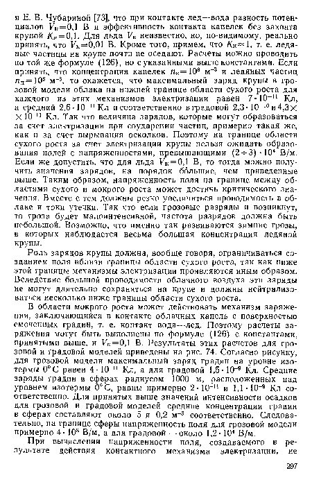 В области мокрого роста может действовать механизм заряжения, заключающийся в контакте облачных капель с поверхностью смоченных градин, т. е. контакт вода—лед. Поэтому расчеты заряжения могут быть выполнены по формуле (126) с константами, принятыми выше, и Ук = 0,1 В. Результаты этих расчетов для грозовой и градовой моделей приведены на рис. 74. Согласно рисунку, для грозовой модели максимальный заряд градин на уровне изотермы 0°С равен 4- 10-и Кл, а для градовой 1,5 10-9 Кл. Средние заряды градин в сферах радиусом 1000 м, расположенных над уровнем изотермы 0°С, равны примерно 2-10-11 и 1,1 • 10-9 Кл соответственно. Для принятых выше значений интенсивности осадков для грозовой и градовой моделей средние концентрации градин в сферах составляют около 5 и 0,2 м 3 соответственно. Следовательно, на границе сферы напряженность поля для грозовой модели примерно 4-103 В/м, а для градовой — около 1,2 104 В/м.