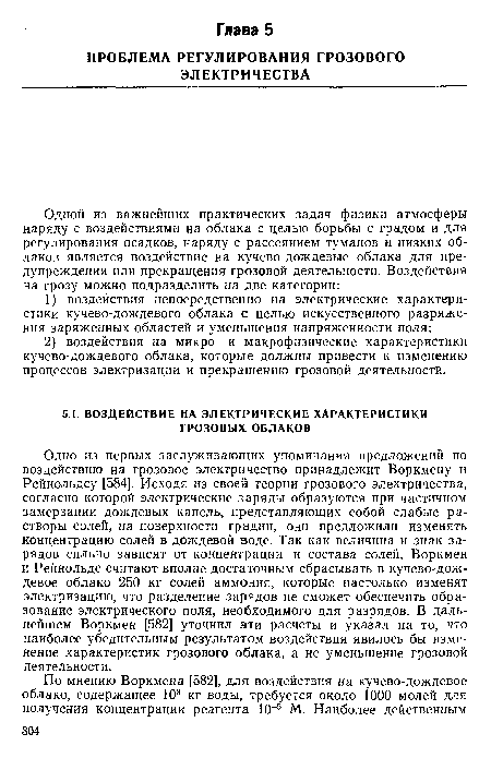 Одно из первых заслуживающих упоминания предложений по воздействию на грозовое электричество принадлежит Воркмену и Рейнольдсу [584]. Исходя из своей теории грозового электричества, согласно которой электрические заряды образуются при частичном замерзании дождевых капель, представляющих собой слабые растворы солей, на поверхности градин, они предложили изменять концентрацию солей в дождевой воде. Так как величина и знак зарядов сильно зависят от концентрации и состава солей, Воркмен и Рейнольдс считают вполне достаточным сбрасывать в кучево-дождевое облако 250 кг солей аммония, которые настолько изменят электризацию, что разделение зарядов не сможет обеспечить образование электрического поля, необходимого для разрядов. В дальнейшем Воркмен [582] уточнил эти расчеты и указал на то, что наиболее убедительным результатом воздействия явилось бы изменение характеристик грозового облака, а не уменьшение грозовой деятельности.