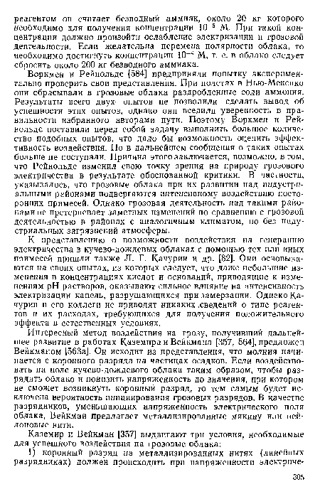 Воркмен и Рейнольдс [584] предприняли попытку экспериментально проверить свои представления. При полетах в Нью-Мексико они сбрасывали в грозовые облака раздробленные соли аммония. Результаты всего двух опытов не позволили сделать вывод об успешности этих опытов, однако они вселили уверенность в правильности избранного авторами пути. Поэтому Воркмен и Рейнольдс поставили перед собой задачу выполнить большое количество подобных опытов, что дало бы возможность оценить эффективность воздействия. Но в дальнейшем сообщения о таких опытах больше не поступали. Причина этого заключается, возможно, в том, что Рейнольдс изменил свою точку зрения на природу грозового электричества в результате обоснованной критики. В частности, указывалось, что грозовые облака при их развитии над индустриальными районами подвергаются интенсивному воздействию посторонних примесей. Однако грозовая деятельность над такими районами не претерпевает заметных изменений по сравнению с грозовой деятельностью в районах с аналогичным климатом, но без индустриальных загрязнений атмосферы.