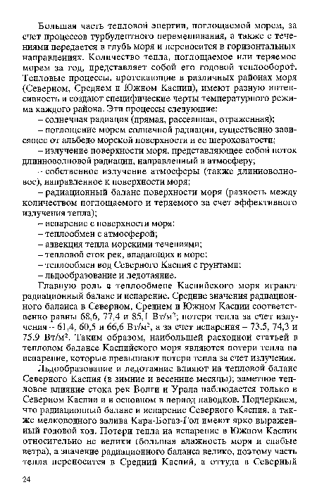 Главную роль в теплообмене Каспийского моря играют радиационный баланс и испарение. Средние значения радиационного баланса в Северном, Среднем и Южном Каспии соответственно равны 68,6, 77,4 и 85,1 Вт/м2; потери тепла за счет излучения - 61,4, 60,5 и 66,6 Вт/м2, а за счет испарения - 73,5, 74,3 и 75,9 Вт/м2. Таким образом, наибольшей расходной статьей в тепловом балансе Каспийского моря являются потери тепла на испарение, которые превышают потери тепла за счет излучения.