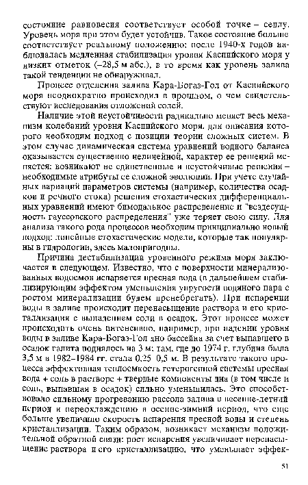 Наличие этой неустойчивости радикально меняет весь механизм колебаний уровня Каспийского моря, для описания которого необходим подход с позиции теории сложных систем. В этом случае динамическая система уравнений водного баланса оказывается существенно нелинейной, характер ее решений меняется: возникают не единственные и неустойчивые решения -необходимые атрибуты ее сложной эволюции. При учете случайных вариаций параметров системы (например, количества осадков и речного стока) решения стохастических дифференциальных уравнений имеют бимодальное распределение и "вездесущность гауссовского распределения" уже теряет свою силу. Для анализа такого рода процессов необходим принципиально новый подход: линейные стохастические модели, которые так популярны в гидрологии, здесь малопригодны.