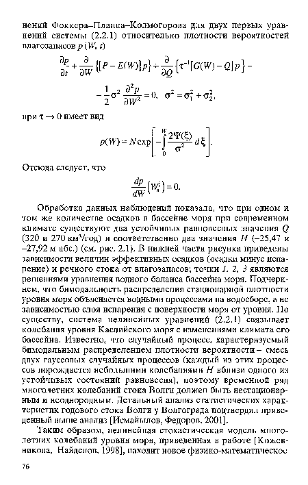 Обработка данных наблюдений показала, что при одном и том же количестве осадков в бассейне моря при современном климате существуют два устойчивых равновесных значения () (320 и 270 км3/год) и соответственно два значения Я (-25,47 и -27,92 м абс.) (см. рис. 2.1). В нижней части рисунка приведены зависимости величин эффективных осадков (осадки минус испарение) и речного стока от влагозапасов; точки 1, 2, 3 являются решениями уравнения водного баланса бассейна моря. Подчеркнем, что бимодальность распределения стационарной плотности уровня моря объясняется водными процессами на водосборе, а не зависимостью слоя испарения с поверхности моря от уровня. По существу, система нелинейных уравнений (2.2.1) связывает колебания уровня Каспийского моря с изменениями климата его бассейна. Известно, что случайный процесс, характеризуемый бимодальным распределением плотности вероятности - смесь двух гауссовых случайных процессов (каждый из этих процессов порождается небольшими колебаниями Я вблизи одного из устойчивых состояний равновесия), поэтому временной ряд многолетних колебаний стока Волги должен быть нестационарным и неоднородным. Детальный анализ статистических характеристик годового стока Волги у Волгограда подтвердил приведенный выше анализ [Исмайылов, Федоров, 2001].