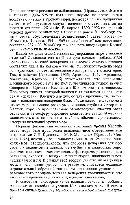 Какой же физический механизм удерживал море у нижней отметки? Исследователи из Института водных проблем РАН подсчитали, что слой испарения на высокой отметке стояния составлял 722, а на низкой - 774 мм, т.е. низкий уровень моря поддерживался за счет интенсивного испарения с его акватории. Так, в работах [Архипова, 1955; Архипова, 1959; Архипова, Макарова, Крюкова, 1975] утверждается, что испарение Каспийского моря с 1941 по 1969 г. увеличилось только за счет Северного и Среднего Каспия, а в Южном оно не изменялось. Поскольку климат, который должен был сказаться на водности рек и испарении Южного Каспия, остался прежним, то, скорее всего, повышенное испарение было обусловлено изменениями в самом море, а именно резко уменьшились глубины Северного Каспия, хорошо прогреваемые мелководные участки моря отдавали в атмосферу огромное количество влаги. Известная зависимость слоя испарения от глубины обычно не учитывается в теориях колебаний уровня моря.