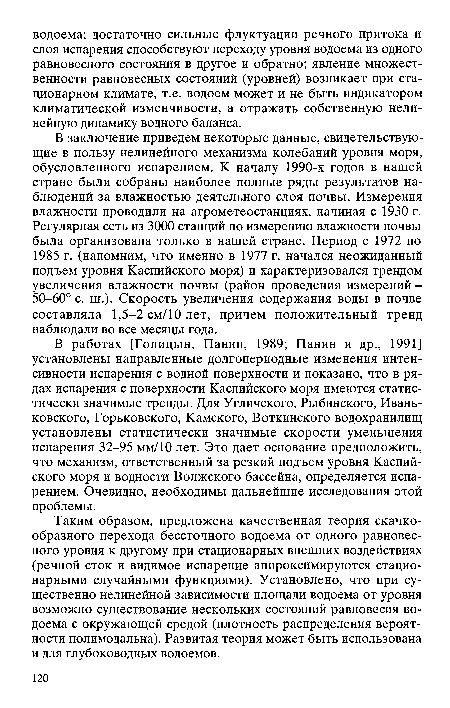 В работах [Голицын, Панин, 1989; Панин и др., 1991] установлены направленные долгопериодные изменения интенсивности испарения с водной поверхности и показано, что в рядах испарения с поверхности Каспийского моря имеются статистически значимые тренды. Для Угличского, Рыбинского, Иваньковского, Горьковского, Камского, Боткинского водохранилищ установлены статистически значимые скорости уменьшения испарения 32-95 мм/10 лет. Это дает основание предположить, что механизм, ответственный за резкий подъем уровня Каспийского моря и водности Волжского бассейна, определяется испарением. Очевидно, необходимы дальнейшие исследования этой проблемы.