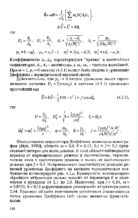 Исследованию осциллятора Дюффинга посвящена монография [Мун, 1990]; область ю = 0,8, 8 = 0,15, 0,1 =5/=? 0,3 представляет интерес для исследования. В этой области наблюдаются переход от периодического режима к хаотическому, периодические окна в хаотическом режиме и выход из хаотического режима при/= 0,3. Нетривиальную (хаотическую) реакцию решений уравнения Дюффинга на внешнее гармоническое возбуждение иллюстрирует рис. 4.2,а. Размерность возникающего странного аттрактора сильно зависит от параметра 8 и изменяется в пределах от 2,1 до 2,8. Например, при/= 0,16, <в = = 0,8333, 8 = 0,15 корреляционная размерность аттрактора равна 2,14. Границы области притяжения устойчивых стационарных точек уравнения Дюффинга (±1) также являются фрактальными.